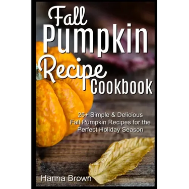 Fall Pumpkin Recipe Cookbook: 25+ Simple & Delicious Fall Pumpkin Recipes for the Perfect Holiday Season