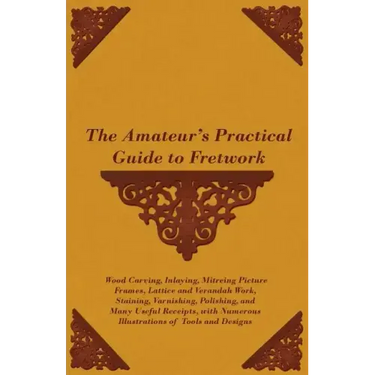 The Amateur's Practical Guide to Fretwork, Wood Carving, Inlaying, Mitreing Picture Frames, Lattice and Verandah Work, Staining, Varnishing, Polishing