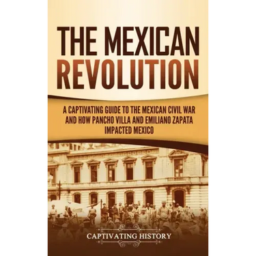 The Mexican Revolution: A Captivating Guide to the Mexican Civil War and How Pancho Villa and Emiliano Zapata Impacted Mexico