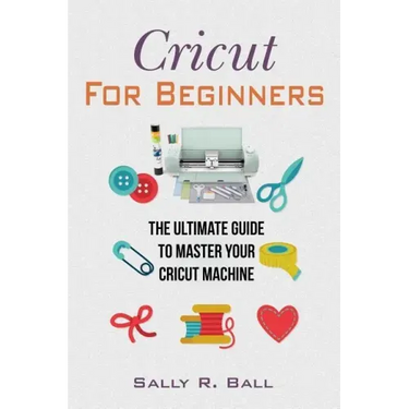 Cricut For Beginners: The Ultimate Guide To Master Your Cricut Machine