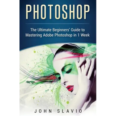 Photoshop: The Ultimate Beginners' Guide to Mastering Adobe Photoshop in 1 Week