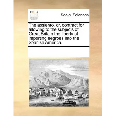 The Assiento, Or, Contract for Allowing to the Subjects of Great Britain the Liberty of Importing Negroes Into the Spanish America.