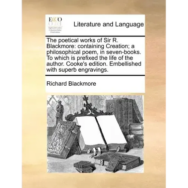 The Poetical Works of Sir R. Blackmore: Containing Creation; A Philosophical Poem, in Seven-Books. to Which Is Prefixed the Life of the Author. Cooke'