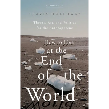 How to Live at the End of the World: Theory, Art, and Politics for the Anthropocene