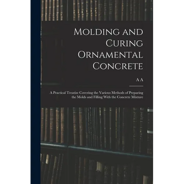 Molding and Curing Ornamental Concrete; a Practical Treatise Covering the Various Methods of Preparing the Molds and Filling With the Concrete Mixture