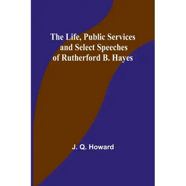 The Life, Public Services and Select Speeches of Rutherford B. Hayes
