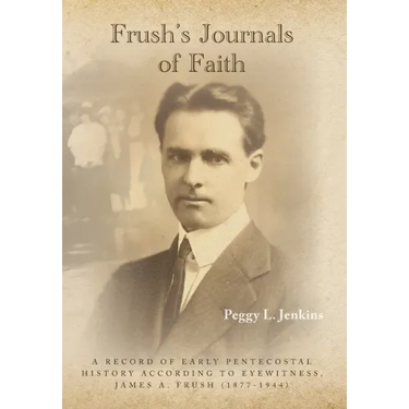 Frush's Journals of Faith: A RECORD OF EARLY 20th CENTURY PENTECOSTAL HISTORY ACCORDING TO EYEWITNESS, JAMES A. FRUSH (1877-1944)