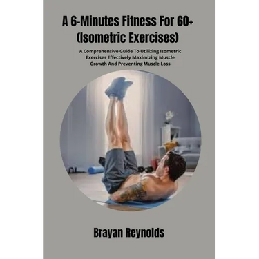 A 6-Minutes Fitness For 60+ (Isometric Exercises): A Comprehensive Guide To Utilizing Isometric Exercises Effectively Maximizing Muscle Growth And Pre
