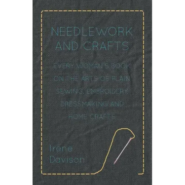 Needlework and Crafts - Every Woman's Book on the Arts of Plain Sewing, Embroidery, Dressmaking and Home Crafts