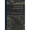 The Model Locomotive: Its Design and Construction; a Practical Manual On the Building and Management of Miniature Railway Engines