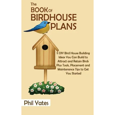 The Book of Birdhouse Plans: 11 DIY Bird House Building Ideas You Can Build to Attract and Retain Birds Plus Tools, Placement and Maintenance Tips