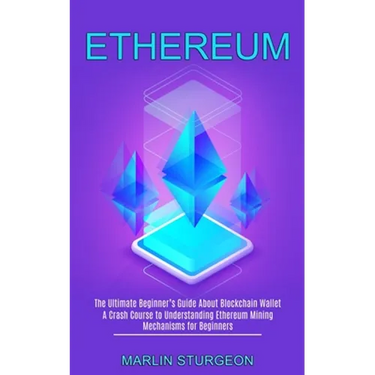 Ethereum: A Crash Course to Understanding Ethereum Mining Mechanisms for Beginners (The Ultimate Beginner's Guide About Blockchain Wallet)