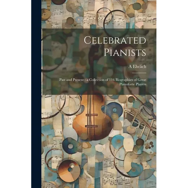 Celebrated Pianists: Past and Present: a Collection of 116 Biographies of Great Pianoforte Players