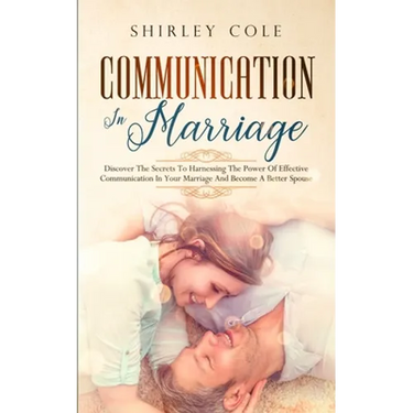 Communication In Marriage: Discover The Secrets To Harnessing The Power Of Effective Communication In Your Marriage And Become A Better Spouse