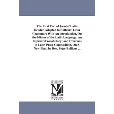 The First Part of Jacobs' Latin Reader. Adapted to Bullions' Latin Grammar: With An introduction, On the Idioms of the Latin Language; An Improved Voc