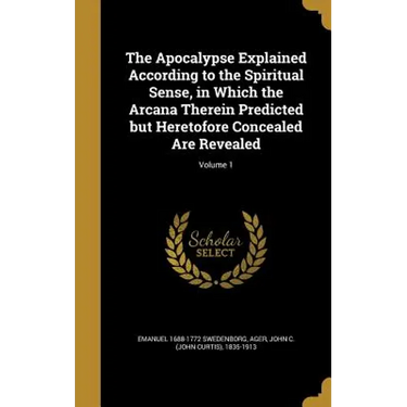 The Apocalypse Explained According to the Spiritual Sense, in Which the Arcana Therein Predicted but Heretofore Concealed Are Revealed; Volume 1
