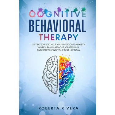 Cognitive Behavioral Therapy: 12 Strategies to Help You Overcome Anxiety, Worry, Panic Attacks, Obsessions, And Start Living Your Best Life Now