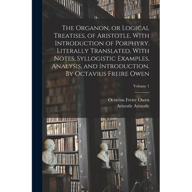 The Organon, or Logical Treatises, of Aristotle. With Introduction of Porphyry. Literally Translated, With Notes, Syllogistic Examples, Analysis, and