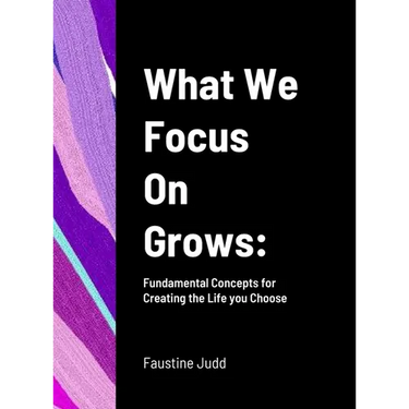 What We Focus On Grows: Fundamental Concepts for Creating the Life you Choose