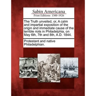 The Truth Unveiled, Or, a Calm and Impartial Exposition of the Origin and Immediate Cause of the Terrible Riots in Philadelphia, on May 6th, 7th and 8