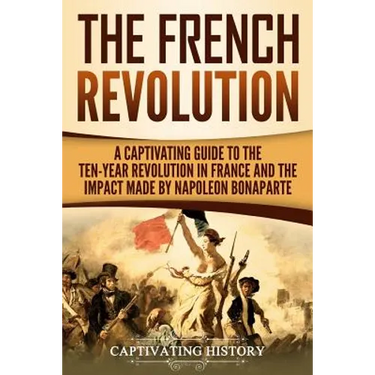 The French Revolution: A Captivating Guide to the Ten-Year Revolution in France and the Impact Made by Napoleon Bonaparte