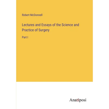 Lectures and Essays of the Science and Practice of Surgery: Part I