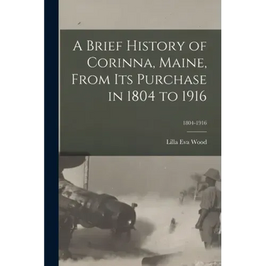 A Brief History of Corinna, Maine, From Its Purchase in 1804 to 1916; 1804-1916
