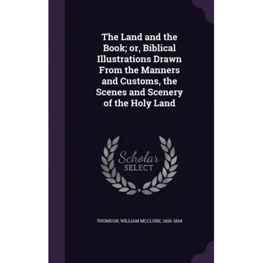 The Land and the Book; Or, Biblical Illustrations Drawn from the Manners and Customs, the Scenes and Scenery of the Holy Land