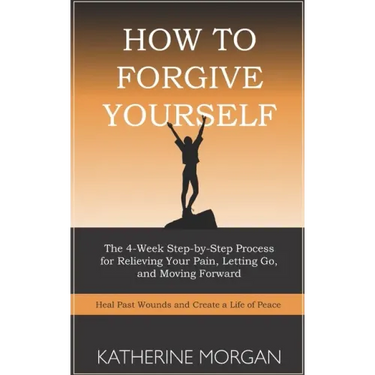 How to Forgive Yourself: The 4-Week Step-by-Step Process for Relieving Your Pain, Letting Go, and Moving Forward