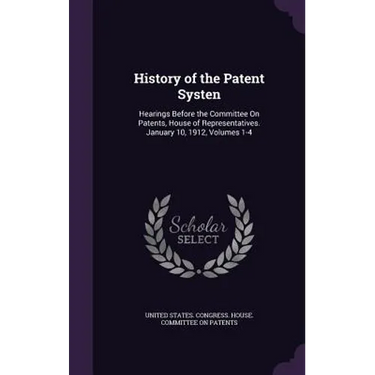 History of the Patent Systen: Hearings Before the Committee On Patents, House of Representatives. January 10, 1912, Volumes 1-4