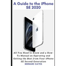 A Guide to the iPhone Se 2020: All You Need to Know and a How -To Manual on Operating and Getting the Best from Your iPhone SE Second Generation
