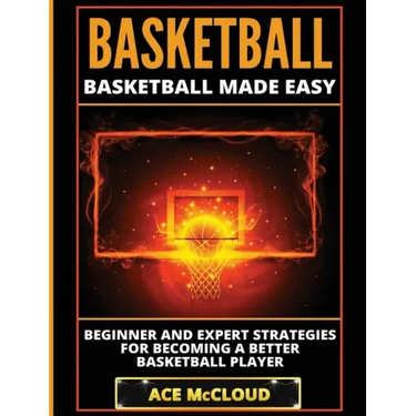 Basketball: Basketball Made Easy: Beginner and Expert Strategies For Becoming A Better Basketball Player