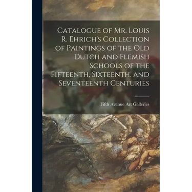 Catalogue of Mr. Louis R. Ehrich's Collection of Paintings of the Old Dutch and Flemish Schools of the Fifteenth, Sixteenth, and Seventeenth Centuries