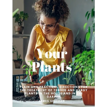 Your Plants - Plain and Practical Directions for the Treatment of Tender and Hardy Plants in the House and in the Garden