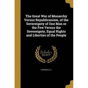 The Great War of Monarchy Versus Republicanism, of the Sovereignty of One Man or the Few Versus the Sovereignty, Equal Rights and Liberties of the Peo