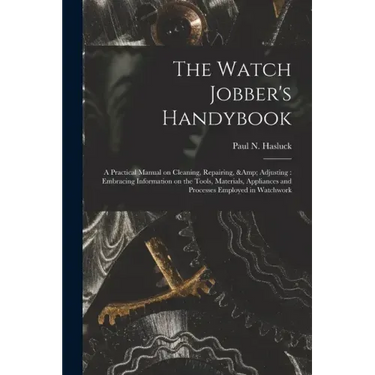 The Watch Jobber's Handybook: A Practical Manual on Cleaning, Repairing, & Adjusting: Embracing Information on the Tools, Materials, Appliances and