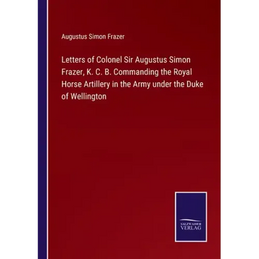 Letters of Colonel Sir Augustus Simon Frazer, K. C. B. Commanding the Royal Horse Artillery in the Army under the Duke of Wellington