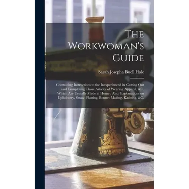 The Workwoman's Guide: Containing Instructions to the Inexperienced in Cutting out and Completing Those Articles of Wearing Apparel, &c. Whic