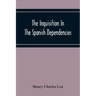 The Inquisition In The Spanish Dependencies: Sicily - Naples - Sardinia - Milan - The Canaries - Mexico - Peru - New Granada