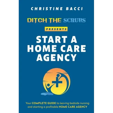 Ditch the Scrubs Presents Start a Homecare Agency: Your Complete Guide to Leaving Bedside Nursing and Starting a Profitable Home Care Agency