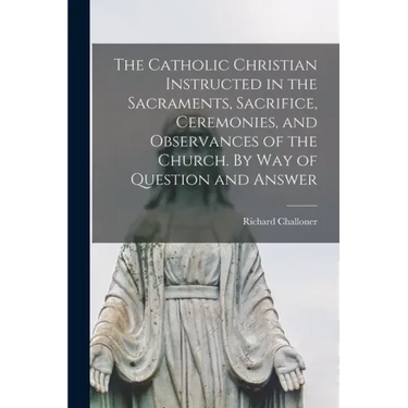 The Catholic Christian Instructed in the Sacraments, Sacrifice, Ceremonies, and Observances of the Church. By Way of Question and Answer