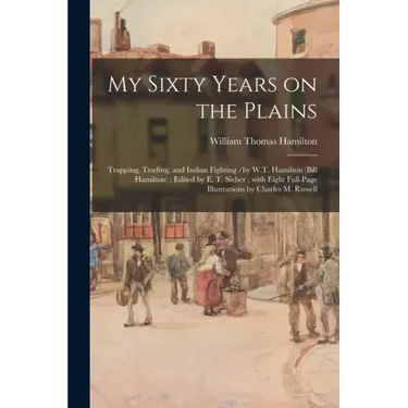 My Sixty Years on the Plains: Trapping, Trading, and Indian Fighting /by W.T. Hamilton (Bill Hamilton); Edited by E. T. Sieber; With Eight Full-page