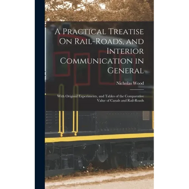 A Practical Treatise On Rail-Roads, and Interior Communication in General: With Original Experiments, and Tables of the Comparative Value of Canals an