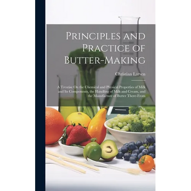Principles and Practice of Butter-Making: A Treatise On the Chemical and Physical Properties of Milk and Its Components, the Handling of Milk and Crea
