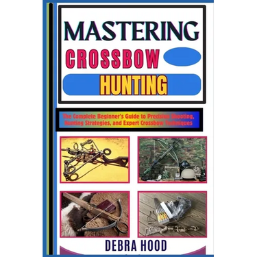 Mastering Crossbow Hunting: The Complete Beginner's Guide to Precision Shooting, Hunting Strategies, and Expert Crossbow Techniques