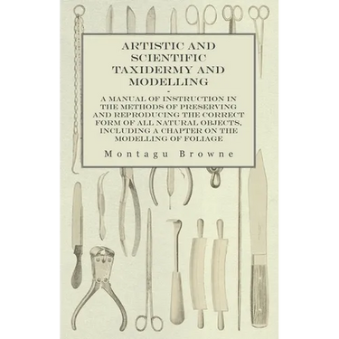 Artistic and Scientific Taxidermy and Modelling - A Manual of Instruction in the Methods of Preserving and Reproducing the Correct Form of All Natural