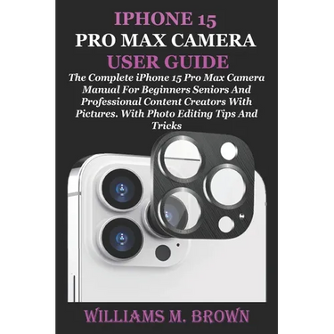 iPhone 15 Pro Max Camera User Guide: The Complete iPhone 15 Pro Max Camera Manual For Beginners Seniors And Professional Content Creators With Picture
