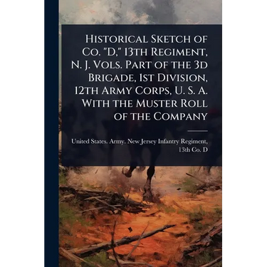 Historical Sketch of Co. "D," 13th Regiment, N. J. Vols. Part of the 3d Brigade, 1st Division, 12th Army Corps, U. S. A. With the Muster Roll of the C