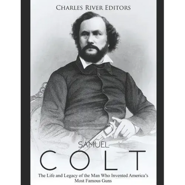 Samuel Colt: The Life and Legacy of the Man Who Invented America's Most Famous Guns