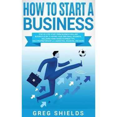 How to Start a Business: Step-By-Step Start from Business Idea and Business Plan to Having Your Own Small Business, Including Home-Based Busine